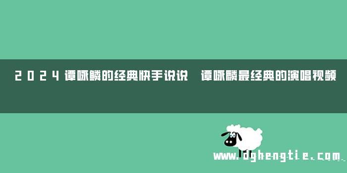 2024谭咏鳞的经典快手说说 谭咏麟最经典的演唱视频
